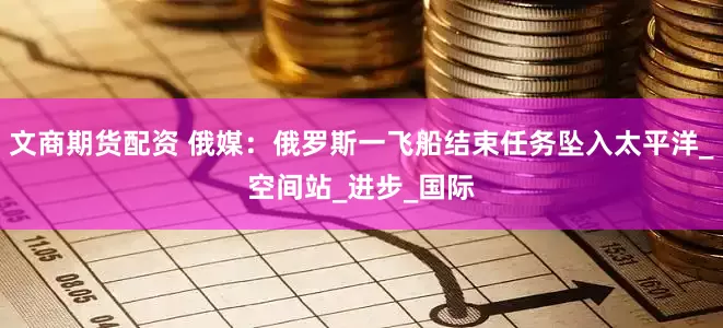 文商期货配资 俄媒：俄罗斯一飞船结束任务坠入太平洋_空间站_进步_国际