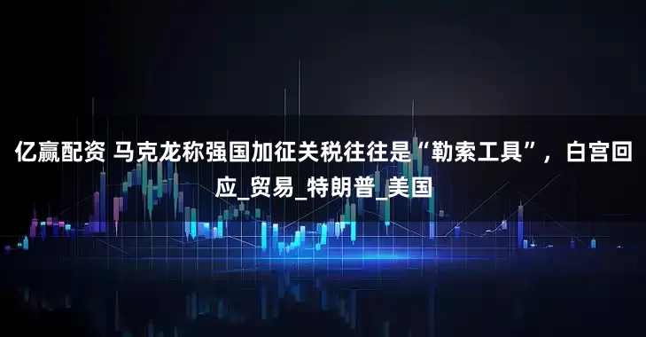 亿赢配资 马克龙称强国加征关税往往是“勒索工具”，白宫回应_贸易_特朗普_美国