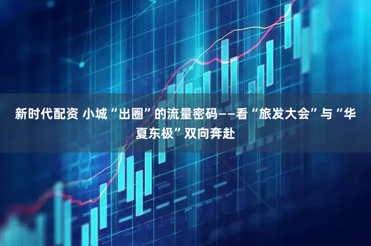 新时代配资 小城“出圈”的流量密码——看“旅发大会”与“华夏东极”双向奔赴
