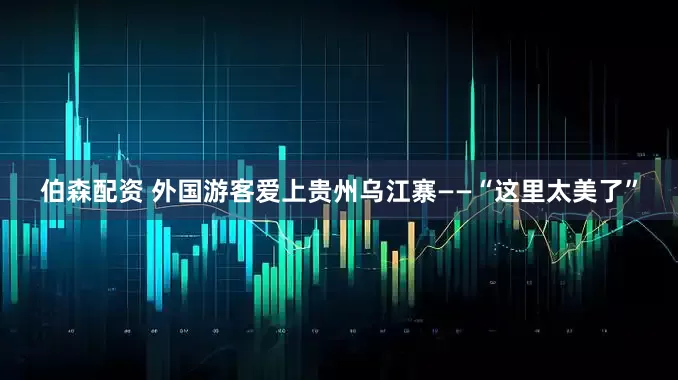 伯森配资 外国游客爱上贵州乌江寨——“这里太美了”