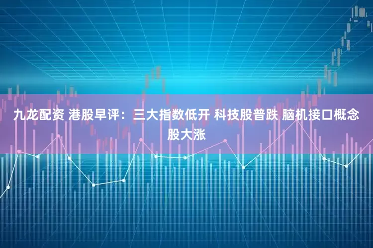 九龙配资 港股早评：三大指数低开 科技股普跌 脑机接口概念股大涨