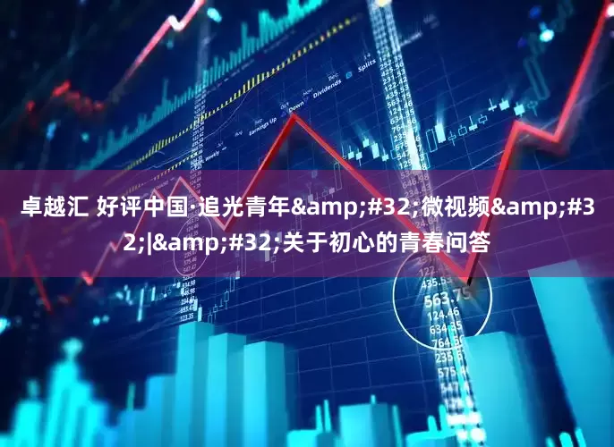 卓越汇 好评中国·追光青年&#32;微视频&#32;|&#32;关于初心的青春问答