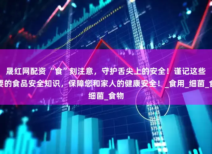 晟红网配资 “食”刻注意，守护舌尖上的安全！谨记这些重要的食品安全知识，保障您和家人的健康安全！_食用_细菌_食物