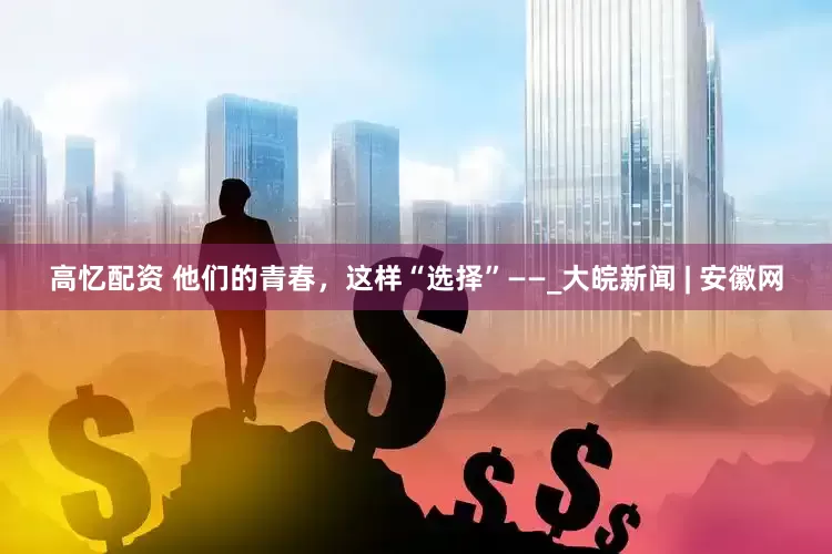 高忆配资 他们的青春，这样“选择”——_大皖新闻 | 安徽网