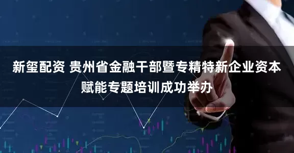 新玺配资 贵州省金融干部暨专精特新企业资本赋能专题培训成功举办