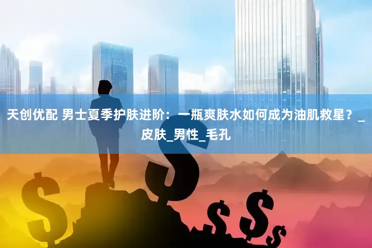 天创优配 男士夏季护肤进阶：一瓶爽肤水如何成为油肌救星？_皮肤_男性_毛孔