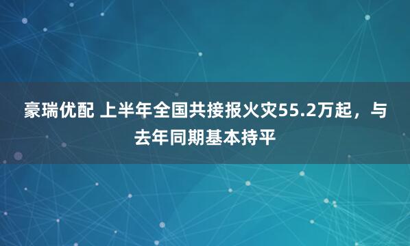 豪瑞优配 上半年全国共接报火灾55.2万起，与去年同期基本持平