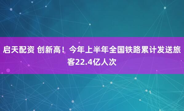 启天配资 创新高！今年上半年全国铁路累计发送旅客22.4亿人次