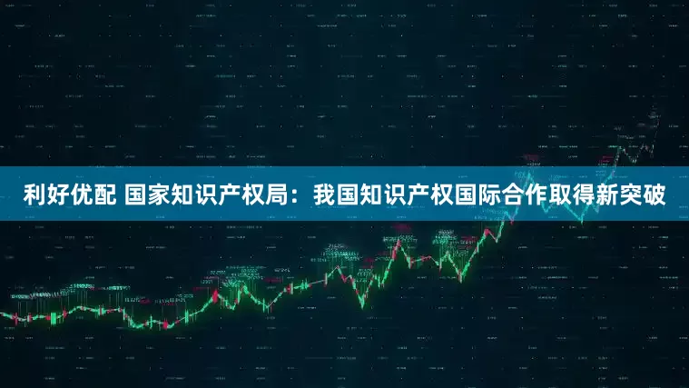 利好优配 国家知识产权局：我国知识产权国际合作取得新突破