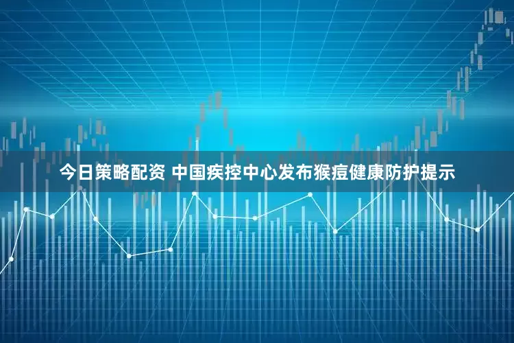 今日策略配资 中国疾控中心发布猴痘健康防护提示