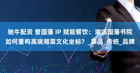 驰牛配资 曾国藩 IP 赋能餐饮：湘颂国藩书院如何重构高端湘菜文化坐标？_菜品_传统_品牌
