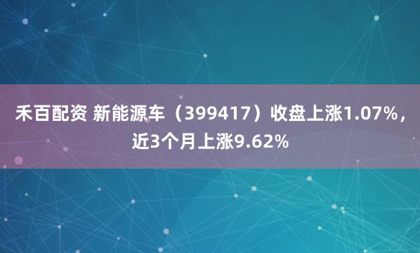禾百配资 新能源车（399417）收盘上涨1.07%，近3个月上涨9.62%