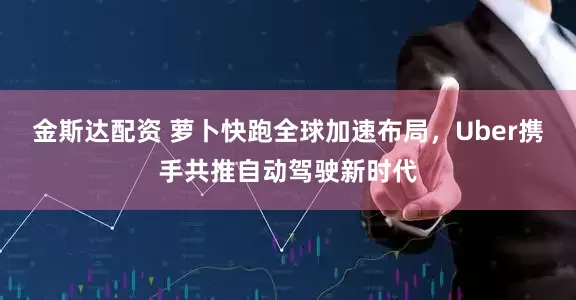 金斯达配资 萝卜快跑全球加速布局，Uber携手共推自动驾驶新时代