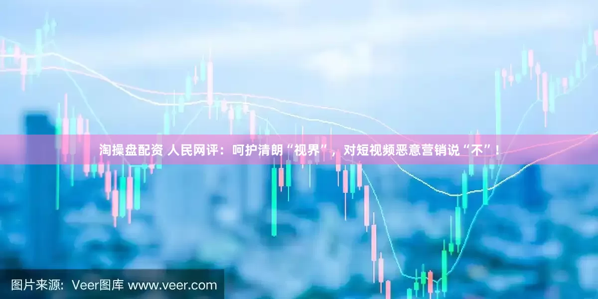 淘操盘配资 人民网评：呵护清朗“视界”，对短视频恶意营销说“不”！