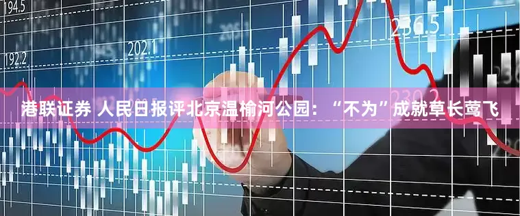 港联证券 人民日报评北京温榆河公园：“不为”成就草长莺飞