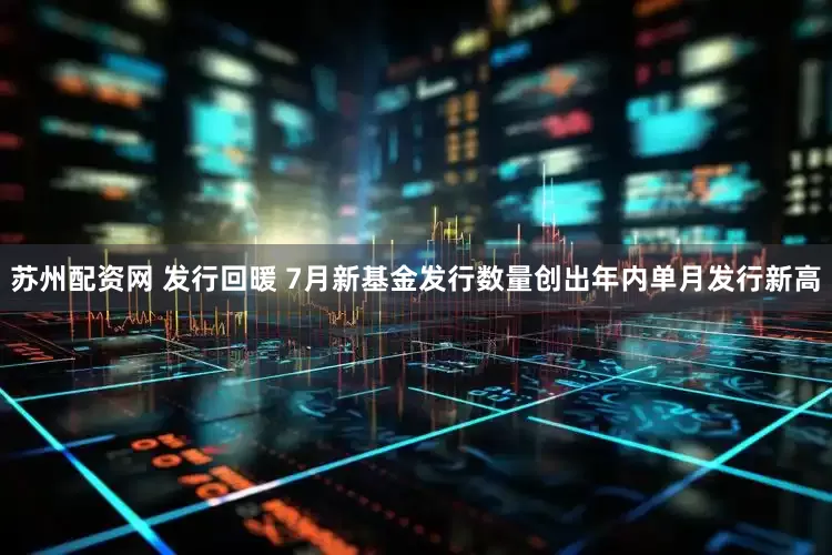 苏州配资网 发行回暖 7月新基金发行数量创出年内单月发行新高
