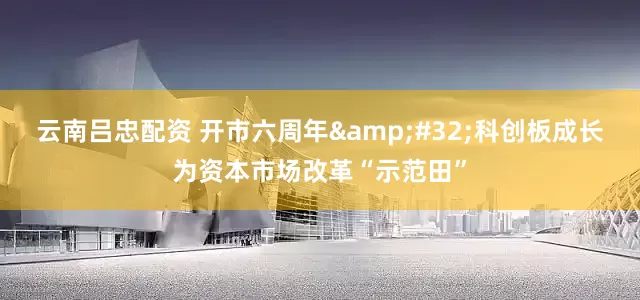 云南吕忠配资 开市六周年&#32;科创板成长为资本市场改革“示范田”