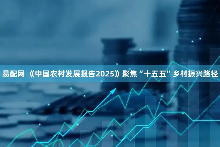 易配网 《中国农村发展报告2025》聚焦“十五五”乡村振兴路径