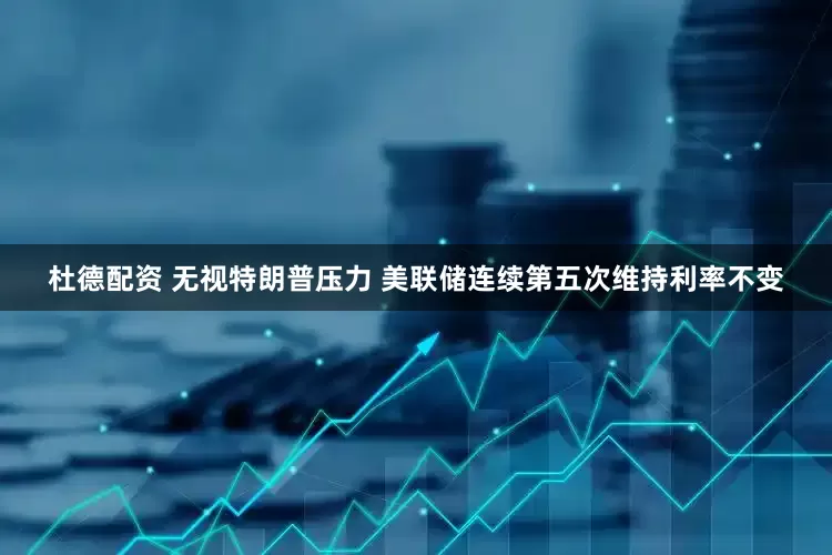 杜德配资 无视特朗普压力 美联储连续第五次维持利率不变