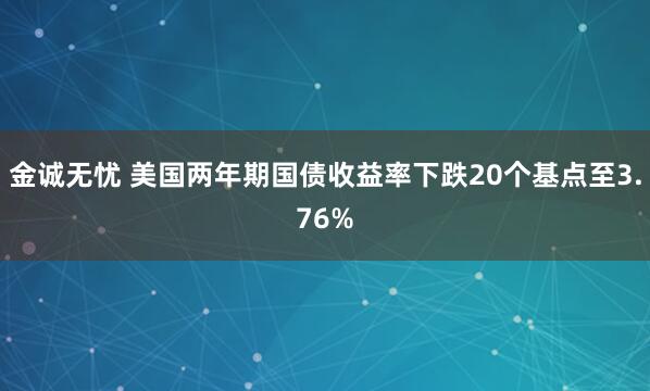 金诚无忧 美国两年期国债收益率下跌20个基点至3.76%