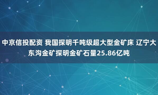 中京信投配资 我国探明千吨级超大型金矿床 辽宁大东沟金矿探明金矿石量25.86亿吨