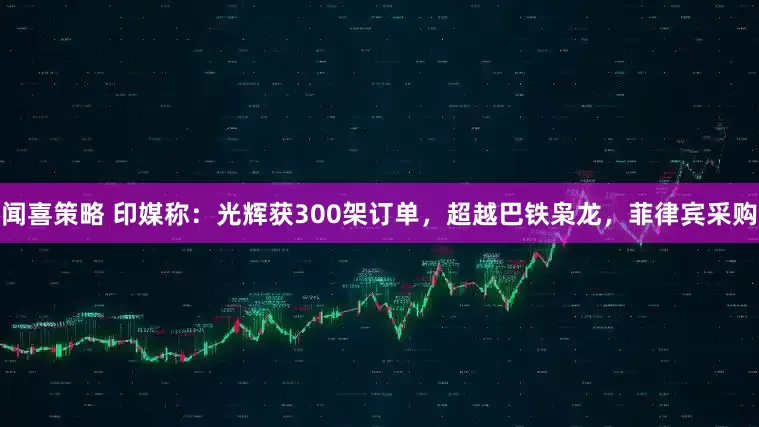 闻喜策略 印媒称：光辉获300架订单，超越巴铁枭龙，菲律宾采购