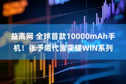 益高网 全球首款10000mAh手机！张予曦代言荣耀WIN系列