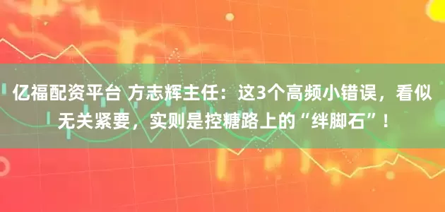 亿福配资平台 方志辉主任：这3个高频小错误，看似无关紧要，实则是控糖路上的“绊脚石”！