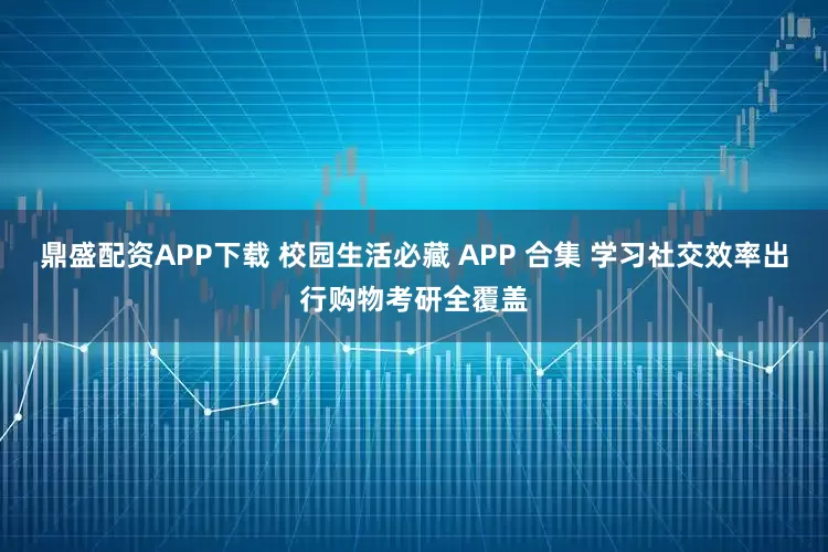 鼎盛配资APP下载 校园生活必藏 APP 合集 学习社交效率出行购物考研全覆盖