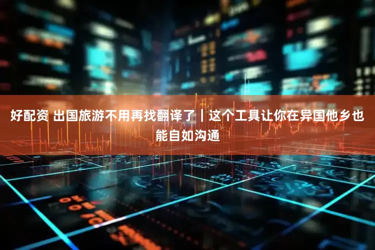 好配资 出国旅游不用再找翻译了｜这个工具让你在异国他乡也能自如沟通