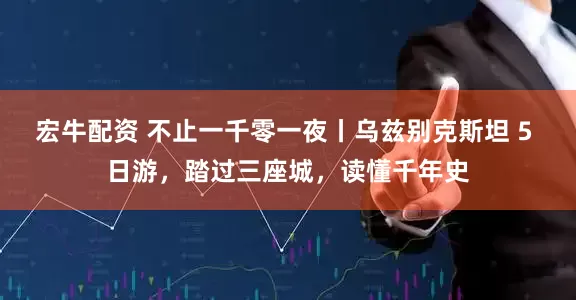 宏牛配资 不止一千零一夜丨乌兹别克斯坦 5 日游，踏过三座城，读懂千年史